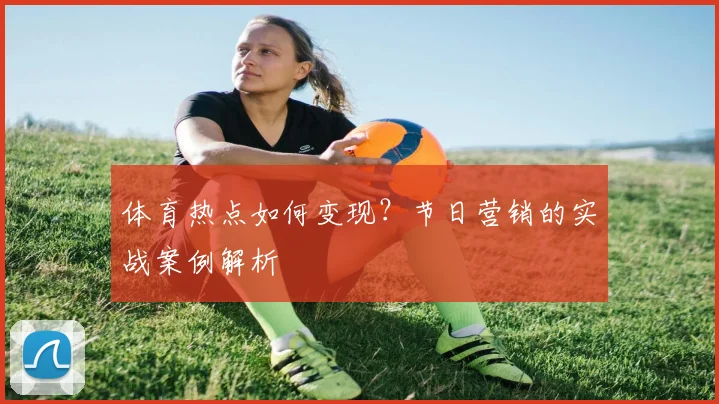 体育热点如何变现？节日营销的实战案例解析