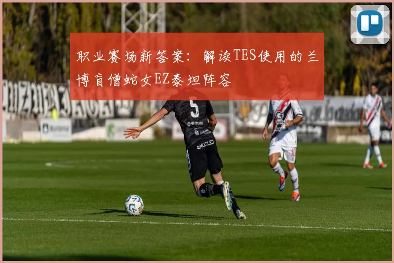 职业赛场新答案:解读TES使用的兰博盲僧蛇女EZ泰坦阵容